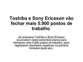 Toshiba e Sony Ericsson vão fechar mais 5.900 postos de trabalho  As empresas Toshiba e Sony Ericsson anunciaram nesta sexta-feira planos para fecharem mais 5.900 postos de trabalho, após registrarem resultados negativos no primeiro trimestre deste ano.  