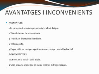 AVANTATGES I INCONVENIENTS AVANTATGES: 1 És inesgotable mentre que no vari el cicle de l'aigua. 2 Té un baix cost de manteniment. 3 Té un baix  impacte en l'ambient. 4 Té llarga vida. 5 Es pot utilitzar tant per a petits consums com per a nivellindustrial. DESAVANTATGES: 1 Alt cost en la instal · lació inicial. 2 Gran impacte ambiental en cas de centrals hidroelèctriques. 