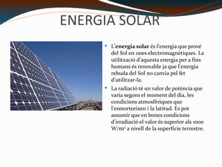 ENERGIA SOLAR L' energia solar  és l'energia que prové del  Sol  en  ones electromagnètiques . La utilització d'aquesta energia per a fins humans és renovable ja que l'energia rebuda del Sol no canvia pel fet d'utilitzar-la. La radiació té un valor de potència que varia segons el moment del dia, les condicions atmosfèriques que l'esmorteeixen i la latitud. Es pot assumir que en bones condicions d'irradiació el valor és superior als 1000 W/m 2  a nivell de la superfície terrestre. http://upload.wikimedia.org/wikipedia/commons/thumb/3/37/Solar_Panels.jpg/200px-Solar_Panels.jpg 
