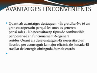 AVANTATGES I INCONVENIENTS Quant als avantatges destaquen: -És gratuïta-No té un gran costoperatiu perquè les ones es generen per sí soles - No necessitacap tipus de combustible per posar-se en funcionament-Nogenera residus Quant als desavantatges:-Es necessita d'un llocclau per aconseguir la major eficàcia de l'onada-El trasllat del'energia obtinguda és molt costós 