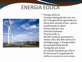 ENERGIA EOLICA Energia eòlica és l'energia obtinguda del vent, és a dir, l'energiacinètica generada per efecte dels corrents d'aire, i que és transformada en altres formes útils per a les activitats humanes. El terme eòlic ve del llatí Aeolicus, pertanyent o relatiu a Èol, déu dels vents en la mitologia grega. L'energia eòlica ha estataprofitada des de l'antiguitat per moure els vaixells impulsats per veles o fer funcionar la maquinària de molins en moure les seves aspes. http://erenovable.com/wp-content/uploads/2011/09/energia-eolica.jpg 