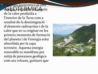 GEOTERMICA L'energia geotèrmica és una energia renovable obtinguda de la calor produïda a l'interior de la Terra com a resultat de la desintegració d'elements radioactius i de la calor que es va originar en les primers moments de formació del planeta i de l'energia solar absorbida per la capa terrestre. Aquesta energia renovable es manifesta per mitjà de processos geològics com ara volcans, guèisers que expulsen aigua calenta i aigües termals. C:\Users\usuario\Desktop\350px-Puhagan_geothermal_plant.jpg 