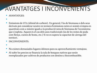 AVANTATGES I INCONVENIENTS AVANTATGES: Emissions de CO2 (diòxid de carboni). En general, l'ús de biomassa o dels seus derivats pot considerar neutre en termes d'emissions netes si només s'empra en quantitats com a màxim iguals a la producció neta de biomassa de l'ecosistema que s'explota. Aquest és el cas dels usos tradicionals (ús de les restes de poda com llenya, cuines de bosta, etc.) Si no es supera la capacitat de càrrega del territori. INCONVENIENTS: No existen demasiados lugares idóneos para su aprovechamiento ventajoso. Al subir los precios se financia la tala de bosques nativos que serán reemplazados por cultivos de productos con destino a biocombustible. 