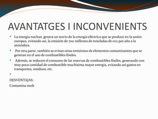 AVANTATGES I INCONVENIENTS La energía nuclear, genera un tercio de la energía eléctrica que se produce en la unión europea, evitando así, la emisión de 700 millones de toneladas de co2 por año a la atmósfera. Por otra parte, también se evitan otras emisiones de elementos contaminantes que se generan en el uso de combustibles fósiles. Además, se reducen el consumo de las reservas de combustibles fósiles, generando con muy poca cantidad de combustible muchísima mayor energía, evitando así gastos en transportes, residuos, etc. DESVENTAJAS: Contamina molt 