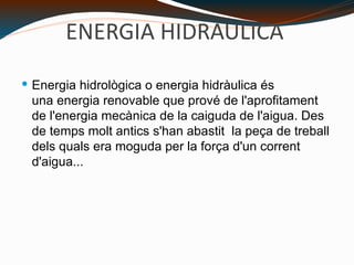 ENERGIA HIDRAULICA Energia hidrològica o energia hidràulica és una energia renovable que prové de l'aprofitament de l'energia mecànica de la caiguda de l'aigua. Des de temps molt antics s'han abastit  la peça de treball dels quals era moguda per la força d'un corrent d'aigua... 