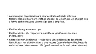 • A abordagem conversacional é pilar central na decisão sobre as
ferramentas a utilizar num chatbot. O papel de uma IA em um chatbot dita
a forma como o usuário vai interagir com a empresa.
• Chatbot de regra – um escopo
• Chatbot de IA – Vai responder a questões específicas delineadas
(“intenções”)
• Chatbot com IA generativa – responde a uma necessidade generalista
identificada nos diversos LLms a que recorre (base de dados fixa, baseada
no histórico existente nessa LLM (geralmente sites da web pré-existentes)
 