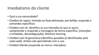Imediatismo do cliente
• Qual a sua necessidade?
• Chatbot de regras: limitado ao fluxo delineado, pré defido, responde a
comandos específicos
• Chatbot com IA: identifica as sua intenções (o que vc quer),
compreende e responde a mensagens de forma específica. (intenções
e entidades, desambiguação). Machine learning.
• Chatbot com IA generativa (identifica questões já identificadas pela
vasta web). Ambos vão aprendendo com o uso.
• Chatbot hibrido (responde ao menu+ intenções)
 