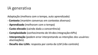 IA generativa
Adaptação (melhora com o tempo, auto aprendizado)
- Contexto (mantém conversas em contextos diversos)
- Aprendizado (melhoram com o tempo)
- Custo elevado (caindo dada a concorrência)
- Complexidade (conhecimento de IA+dev:integração+APIs)
- Interpretação (podem errar interpretando as intenções dos usuários:
alucinações).
- Desafio das LLMs: resposta por conta da LLM (não controle)
 