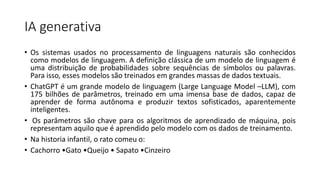 IA generativa
• Os sistemas usados no processamento de linguagens naturais são conhecidos
como modelos de linguagem. A definição clássica de um modelo de linguagem é
uma distribuição de probabilidades sobre sequências de símbolos ou palavras.
Para isso, esses modelos são treinados em grandes massas de dados textuais.
• ChatGPT é um grande modelo de linguagem (Large Language Model –LLM), com
175 bilhões de parâmetros, treinado em uma imensa base de dados, capaz de
aprender de forma autônoma e produzir textos sofisticados, aparentemente
inteligentes.
• Os parâmetros são chave para os algoritmos de aprendizado de máquina, pois
representam aquilo que é aprendido pelo modelo com os dados de treinamento.
• Na historia infantil, o rato comeu o:
• Cachorro •Gato •Queijo • Sapato •Cinzeiro
 