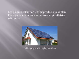 Les plaques solars són uns dispositius que capten
l’energia solar i la transforma en energia elèctrica
o tèrmica.

Habitatge que utilitza plaques solars

 