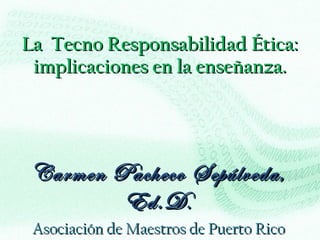 La  Tecno Responsabilidad Ética: implicaciones en la enseñanza. Carmen Pacheco Sepúlveda, Ed.D . Asociación de Maestros de Puerto Rico 4 y 5 de agosto de 2011 