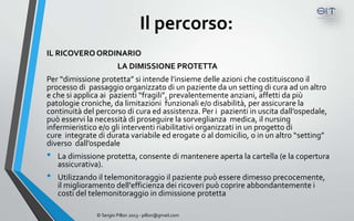 Il percorso:
IL RICOVERO ORDINARIO
                        LA DIMISSIONE PROTETTA
Per “dimissione protetta” si intende l’insieme delle azioni che costituiscono il
processo di passaggio organizzato di un paziente da un setting di cura ad un altro
e che si applica ai pazienti “fragili”, prevalentemente anziani, affetti da più
patologie croniche, da limitazioni funzionali e/o disabilità, per assicurare la
continuità del percorso di cura ed assistenza. Per i pazienti in uscita dall’ospedale,
può esservi la necessità di proseguire la sorveglianza medica, il nursing
infermieristico e/o gli interventi riabilitativi organizzati in un progetto di
cure integrate di durata variabile ed erogate o al domicilio, o in un altro “setting”
diverso dall’ospedale
•   La dimissione protetta, consente di mantenere aperta la cartella (e la copertura
    assicurativa).
•   Utilizzando il telemonitoraggio il paziente può essere dimesso precocemente,
    il miglioramento dell'efficienza dei ricoveri può coprire abbondantemente i
    costi del telemonitoraggio in dimissione protetta

               © Sergio Pillon 2013 - pillon@gmail.com
 