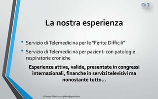 La nostra esperienza

• Servizio di Telemedicina per le "Ferite Difficili"
• Servizio di Telemedicina per pazienti con patologie
  respiratorie croniche
   Esperienze attive, valide, presentate in congressi
    internazionali, finanche in servizi televisivi ma
                  nonostante tutto…


          © Sergio Pillon 2013 - pillon@gmail.com
 