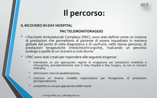 Il percorso:
IL RICOVERO IN DAY HOSPITAL
                                  PAC TELEMONITORAGGIO
•   I Pacchetti Ambulatoriali Complessi (PAC): sono stati definiti come un insieme
    di prestazioni che permettono al paziente di essere inquadrato in maniera
    globale dal punto di vista diagnostico e di usufruire, nello stesso percorso, di
    prestazioni terapeutiche (mediche/chirurgiche), ricalcando un percorso
    analogo a quello di un ricovero a ciclo diurno
•   I PAC sono stati creati per rispondere alle seguenti esigenze:
     •   individuare un più appropriato regime di erogazione per prestazioni (mediche e
         chirurgiche), precedentemente rese in Day Hospital e Day Surgery, se non in ricovero
         ordinario;
     •   ottimizzare i tassi di spedalizzazione;
     •   ricercare un diverso            modello          organizzativo   per   l’erogazione   di   prestazioni
         plurispecialistiche;
     •   consentire un uso più appropriato delle risorse


                © Sergio Pillon 2013 - pillon@gmail.com
 