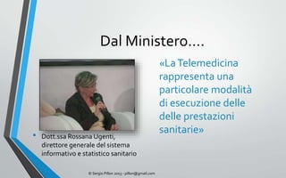 Dal Ministero….
                                                              «La Telemedicina
                                                              rappresenta una
                                                              particolare modalità
                                                              di esecuzione delle
                                                              delle prestazioni
                                                              sanitarie»
•   Dott.ssa Rossana Ugenti,
    direttore generale del sistema
    informativo e statistico sanitario

                    © Sergio Pillon 2013 - pillon@gmail.com
 