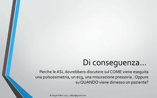 Di conseguenza…
  Perche le ASL dovrebbero discutere sul COME viene eseguita
una pulsossimetria, un ecg, una misurazione pressoria.. Oppure
                      su QUANDO viene dimesso un paziente?

       © Sergio Pillon 2013 - pillon@gmail.com
 