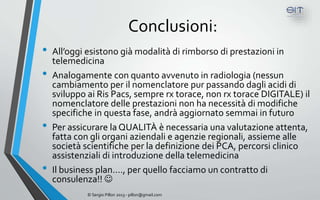 Conclusioni:
•   All’oggi esistono già modalità di rimborso di prestazioni in
    telemedicina
•   Analogamente con quanto avvenuto in radiologia (nessun
    cambiamento per il nomenclatore pur passando dagli acidi di
    sviluppo ai Ris Pacs, sempre rx torace, non rx torace DIGITALE) il
    nomenclatore delle prestazioni non ha necessità di modifiche
    specifiche in questa fase, andrà aggiornato semmai in futuro
•   Per assicurare la QUALITÀ è necessaria una valutazione attenta,
    fatta con gli organi aziendali e agenzie regionali, assieme alle
    società scientifiche per la definizione dei PCA, percorsi clinico
    assistenziali di introduzione della telemedicina
•   Il business plan…., per quello facciamo un contratto di
    consulenza!! 
             © Sergio Pillon 2013 - pillon@gmail.com
 