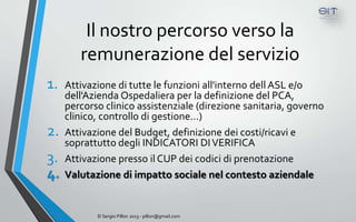 Il nostro percorso verso la
        remunerazione del servizio
1.   Attivazione di tutte le funzioni all'interno dell ASL e/o
     dell'Azienda Ospedaliera per la definizione del PCA,
     percorso clinico assistenziale (direzione sanitaria, governo
     clinico, controllo di gestione…)
2.   Attivazione del Budget, definizione dei costi/ricavi e
     soprattutto degli INDICATORI DI VERIFICA
3.   Attivazione presso il CUP dei codici di prenotazione
4.   Valutazione di impatto sociale nel contesto aziendale


            © Sergio Pillon 2013 - pillon@gmail.com
 