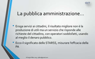 La pubblica amministrazione…

• Eroga servizi ai cittadini, il risultato migliore non è la
  produzione di utili ma un servizio che risponde alle
  richieste del cittadino, con operatori soddisfatti, usando
  al meglio il denaro pubblico.
• Ecco il significato dello STARSS, misurare l’effcacia della
  PA


           © Sergio Pillon 2013 - pillon@gmail.com
 