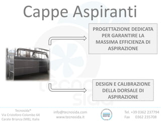 Tecnosida®
Via Cristoforo Colombo 64
Carate Brianza (MB), Italia
Tel. +39 0362 237794
Fax 0362 235708
info@tecnosida.com
www.tecnosida.it
Cappe Aspiranti
PROGETTAZIONE DEDICATA
PER GARANTIRE LA
MASSIMA EFFICIENZA DI
ASPIRAZIONE
DESIGN E CALIBRAZIONE
DELLA DORSALE DI
ASPIRAZIONE
 