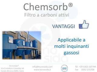 Tecnosida®
Via Cristoforo Colombo 64
Carate Brianza (MB), Italia
Tel. +39 0362 237794
Fax 0362 235708
info@tecnosida.com
www.tecnosida.it
Chemsorb®
Filtro a carboni attivi
VANTAGGI
Applicabile a
molti inquinanti
gassosi
 