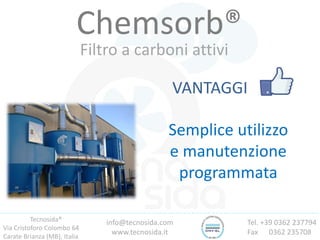 Tecnosida®
Via Cristoforo Colombo 64
Carate Brianza (MB), Italia
Tel. +39 0362 237794
Fax 0362 235708
info@tecnosida.com
www.tecnosida.it
Chemsorb®
Filtro a carboni attivi
VANTAGGI
Semplice utilizzo
e manutenzione
programmata
 