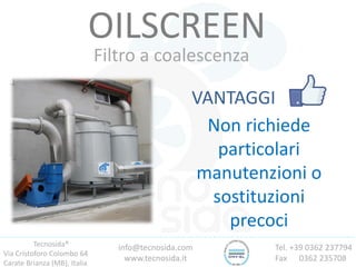 Tecnosida®
Via Cristoforo Colombo 64
Carate Brianza (MB), Italia
Tel. +39 0362 237794
Fax 0362 235708
info@tecnosida.com
www.tecnosida.it
OILSCREEN
Filtro a coalescenza
VANTAGGI
Non richiede
particolari
manutenzioni o
sostituzioni
precoci
 