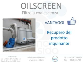 Tecnosida®
Via Cristoforo Colombo 64
Carate Brianza (MB), Italia
Tel. +39 0362 237794
Fax 0362 235708
info@tecnosida.com
www.tecnosida.it
OILSCREEN
Filtro a coalescenza
VANTAGGI
Recupero del
prodotto
inquinante
 