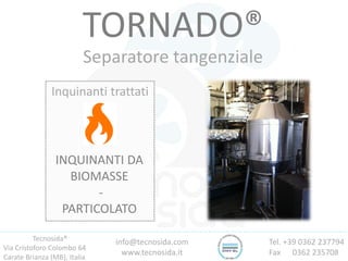 Tecnosida®
Via Cristoforo Colombo 64
Carate Brianza (MB), Italia
Tel. +39 0362 237794
Fax 0362 235708
info@tecnosida.com
www.tecnosida.it
TORNADO®
Separatore tangenziale
Inquinanti trattati
INQUINANTI DA
BIOMASSE
-
PARTICOLATO
 
