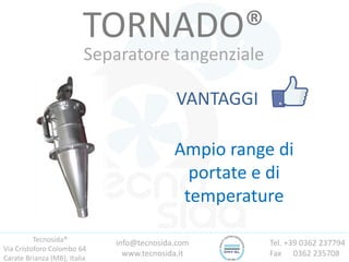 Tecnosida®
Via Cristoforo Colombo 64
Carate Brianza (MB), Italia
Tel. +39 0362 237794
Fax 0362 235708
info@tecnosida.com
www.tecnosida.it
TORNADO®
Separatore tangenziale
VANTAGGI
Ampio range di
portate e di
temperature
 