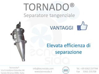 Tecnosida®
Via Cristoforo Colombo 64
Carate Brianza (MB), Italia
Tel. +39 0362 237794
Fax 0362 235708
info@tecnosida.com
www.tecnosida.it
TORNADO®
Separatore tangenziale
VANTAGGI
Elevata efficienza di
separazione
 