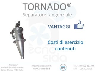 Tecnosida®
Via Cristoforo Colombo 64
Carate Brianza (MB), Italia
Tel. +39 0362 237794
Fax 0362 235708
info@tecnosida.com
www.tecnosida.it
TORNADO®
Separatore tangenziale
VANTAGGI
Costi di esercizio
contenuti
 