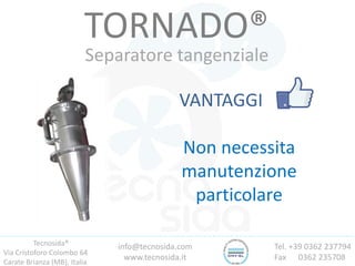 Tecnosida®
Via Cristoforo Colombo 64
Carate Brianza (MB), Italia
Tel. +39 0362 237794
Fax 0362 235708
info@tecnosida.com
www.tecnosida.it
TORNADO®
Separatore tangenziale
VANTAGGI
Non necessita
manutenzione
particolare
 