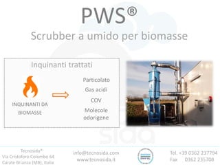 Tecnosida®
Via Cristoforo Colombo 64
Carate Brianza (MB), Italia
Tel. +39 0362 237794
Fax 0362 235708
info@tecnosida.com
www.tecnosida.it
PWS®
Scrubber a umido per biomasse
Inquinanti trattati
INQUINANTI DA
BIOMASSE
Particolato
Gas acidi
COV
Molecole
odorigene
 
