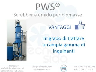 Tecnosida®
Via Cristoforo Colombo 64
Carate Brianza (MB), Italia
Tel. +39 0362 237794
Fax 0362 235708
info@tecnosida.com
www.tecnosida.it
PWS®
Scrubber a umido per biomasse
VANTAGGI
In grado di trattare
un’ampia gamma di
inquinanti
 