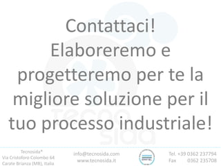 info@tecnosida.com
www.tecnosida.it
Contattaci!
Elaboreremo e
progetteremo per te la
migliore soluzione per il
tuo processo industriale!
Tecnosida®
Via Cristoforo Colombo 64
Carate Brianza (MB), Italia
Tel. +39 0362 237794
Fax 0362 235708
 