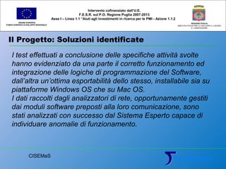 Il Progetto: Soluzioni identificate
UNIONE EUROPEA
FONDO EUROPEO DI SVILUPPO REGIONALE
REGIONE PUGLIA
AREA POLITICHE PER LO SVILUPPO IL LAVORO
E L’INNOVAZIONE
I test effettuati a conclusione delle specifiche attività svolte
hanno evidenziato da una parte il corretto funzionamento ed
integrazione delle logiche di programmazione del Software,
dall’altra un’ottima esportabilità dello stesso, installabile sia su
piattaforme Windows OS che su Mac OS.
I dati raccolti dagli analizzatori di rete, opportunamente gestiti
dai moduli software preposti alla loro comunicazione, sono
stati analizzati con successo dal Sistema Esperto capace di
individuare anomalie di funzionamento.
Intervento cofinanziato dall’U.E.
F.E.S.R. sul P.O. Regione Puglia 2007-2013
Asse I – Linea 1.1 “Aiuti agli investimenti in ricerca per le PMI - Azione 1.1.2
CISEMaS
 
