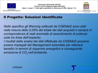 Il Progetto: Soluzioni identificate
UNIONE EUROPEA
FONDO EUROPEO DI SVILUPPO REGIONALE
REGIONE PUGLIA
AREA POLITICHE PER LO SVILUPPO IL LAVORO
E L’INNOVAZIONE
Nello specifico gli Warning sollevati da CISEMaS sono stati
nella misura dello 0,05% del totale dei dati acquisiti e sempre in
corrispondenza di reali anomalie di assorbimento di potenza
sulle tre linee dell’impianto.
I risultati delle analisi dei dati effettuate da CISEMaS possono
essere impiegati dal Management aziendale per ottenere
benefici in termini di risparmio energetico e conseguente
emissione di CO2 nell’ambiente.
Intervento cofinanziato dall’U.E.
F.E.S.R. sul P.O. Regione Puglia 2007-2013
Asse I – Linea 1.1 “Aiuti agli investimenti in ricerca per le PMI - Azione 1.1.2
CISEMaS
 