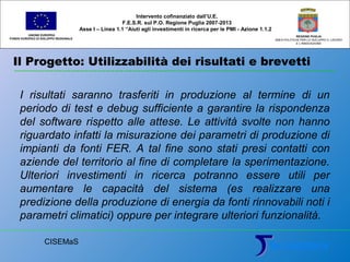 Il Progetto: Utilizzabilità dei risultati e brevetti
UNIONE EUROPEA
FONDO EUROPEO DI SVILUPPO REGIONALE
REGIONE PUGLIA
AREA POLITICHE PER LO SVILUPPO IL LAVORO
E L’INNOVAZIONE
I risultati saranno trasferiti in produzione al termine di un
periodo di test e debug sufficiente a garantire la rispondenza
del software rispetto alle attese. Le attività svolte non hanno
riguardato infatti la misurazione dei parametri di produzione di
impianti da fonti FER. A tal fine sono stati presi contatti con
aziende del territorio al fine di completare la sperimentazione.
Ulteriori investimenti in ricerca potranno essere utili per
aumentare le capacità del sistema (es realizzare una
predizione della produzione di energia da fonti rinnovabili noti i
parametri climatici) oppure per integrare ulteriori funzionalità.
Intervento cofinanziato dall’U.E.
F.E.S.R. sul P.O. Regione Puglia 2007-2013
Asse I – Linea 1.1 “Aiuti agli investimenti in ricerca per le PMI - Azione 1.1.2
CISEMaS
 