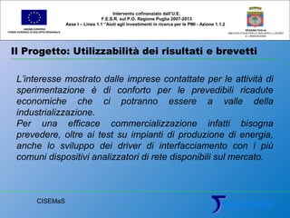 Il Progetto: Utilizzabilità dei risultati e brevetti
UNIONE EUROPEA
FONDO EUROPEO DI SVILUPPO REGIONALE
REGIONE PUGLIA
AREA POLITICHE PER LO SVILUPPO IL LAVORO
E L’INNOVAZIONE
L’interesse mostrato dalle imprese contattate per le attività di
sperimentazione è di conforto per le prevedibili ricadute
economiche che ci potranno essere a valle della
industrializzazione.
Per una efficace commercializzazione infatti bisogna
prevedere, oltre ai test su impianti di produzione di energia,
anche lo sviluppo dei driver di interfacciamento con i più
comuni dispositivi analizzatori di rete disponibili sul mercato.
Intervento cofinanziato dall’U.E.
F.E.S.R. sul P.O. Regione Puglia 2007-2013
Asse I – Linea 1.1 “Aiuti agli investimenti in ricerca per le PMI - Azione 1.1.2
CISEMaS
 