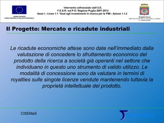 Il Progetto: Mercato e ricadute industriali
UNIONE EUROPEA
FONDO EUROPEO DI SVILUPPO REGIONALE
REGIONE PUGLIA
AREA POLITICHE PER LO SVILUPPO IL LAVORO
E L’INNOVAZIONE
Le ricadute economiche attese sono date nell’immediato dalla
valutazione di concedere lo sfruttamento economico del
prodotto della ricerca a società già operanti nel settore che
individuano in questo uno strumento di valido utilizzo. Le
modalità di concessione sono da valutare in termini di
royalties sulle singole licenze vendute mantenendo tuttavia la
proprietà intellettuale del prodotto.
Intervento cofinanziato dall’U.E.
F.E.S.R. sul P.O. Regione Puglia 2007-2013
Asse I – Linea 1.1 “Aiuti agli investimenti in ricerca per le PMI - Azione 1.1.2
CISEMaS
 