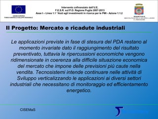 Il Progetto: Mercato e ricadute industriali
UNIONE EUROPEA
FONDO EUROPEO DI SVILUPPO REGIONALE
REGIONE PUGLIA
AREA POLITICHE PER LO SVILUPPO IL LAVORO
E L’INNOVAZIONE
Le applicazioni previste in fase di stesura del PDA restano al
momento invariate dato il raggiungimento del risultato
preventivato, tuttavia le ripercussioni economiche vengono
ridimensionate in coerenza alla difficile situazione economica
del mercato che impone delle previsioni più caute nella
vendita. Tecnosistemi intende continuare nelle attività di
Sviluppo verticalizzando le applicazioni ai diversi settori
industriali che necessitano di monitoraggio ed efficientamento
energetico.
Intervento cofinanziato dall’U.E.
F.E.S.R. sul P.O. Regione Puglia 2007-2013
Asse I – Linea 1.1 “Aiuti agli investimenti in ricerca per le PMI - Azione 1.1.2
CISEMaS
 
