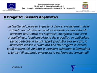 Il Progetto: Scenari Applicativi
UNIONE EUROPEA
FONDO EUROPEO DI SVILUPPO REGIONALE
REGIONE PUGLIA
AREA POLITICHE PER LO SVILUPPO IL LAVORO
E L’INNOVAZIONE
La finalità del progetto è quella di dare al management delle
aziende uno strumento rapido e versatile di supporto alle
decisioni nell’ambito del risparmio energetico e dei costi
produttivi ecc. (vedi descrizione del progetto). In particolare
siamo certi che in alcuni reparti produttivi e di servizio, lo
strumento messo a punto alla fine del progetto di ricerca,
potrà portare dei vantaggi in maniera autonoma e immediata
in termini di risparmio energetico e performance ambientali.
Intervento cofinanziato dall’U.E.
F.E.S.R. sul P.O. Regione Puglia 2007-2013
Asse I – Linea 1.1 “Aiuti agli investimenti in ricerca per le PMI - Azione 1.1.2
CISEMaS
 
