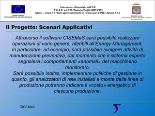 Il Progetto: Scenari Applicativi
UNIONE EUROPEA
FONDO EUROPEO DI SVILUPPO REGIONALE
REGIONE PUGLIA
AREA POLITICHE PER LO SVILUPPO IL LAVORO
E L’INNOVAZIONE
Attraverso il software CISEMaS sarà possibile realizzare
operazioni di vario genere, riferibili all’Energy Management.
In particolare, ad esempio, sarà possibile svolgere attività di
manutenzione preventiva, dal momento che il sistema esperto
segnalerà i comportamenti «anomali» del macchinario
monitorato.
Sarà possibile inoltre, implementare politiche di gestione in
quanto, gli analizzatori di rete installati a monte della linea di
produzione potranno indicare il «costo» energetico di
ciascuna produzione.
Intervento cofinanziato dall’U.E.
F.E.S.R. sul P.O. Regione Puglia 2007-2013
Asse I – Linea 1.1 “Aiuti agli investimenti in ricerca per le PMI - Azione 1.1.2
CISEMaS
 