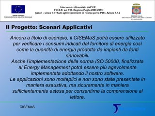 Il Progetto: Scenari Applicativi
UNIONE EUROPEA
FONDO EUROPEO DI SVILUPPO REGIONALE
REGIONE PUGLIA
AREA POLITICHE PER LO SVILUPPO IL LAVORO
E L’INNOVAZIONE
Ancora a titolo di esempio, il CISEMaS potrà essere utilizzato
per verificare i consumi indicati dal fornitore di energia così
come la quantità di energia prodotta da impianti da fonti
rinnovabili.
Anche l’implementazione della norma ISO 50000, finalizzata
al Energy Management potrà essere più agevolmente
implementata adottando il nostro software.
Le applicazioni sono molteplici e non sono state presentate in
maniera esaustiva, ma sicuramente in maniera
sufficientemente estesa per consentirne la comprensione al
lettore.
Intervento cofinanziato dall’U.E.
F.E.S.R. sul P.O. Regione Puglia 2007-2013
Asse I – Linea 1.1 “Aiuti agli investimenti in ricerca per le PMI - Azione 1.1.2
CISEMaS
 
