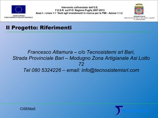 Il Progetto: Riferimenti
UNIONE EUROPEA
FONDO EUROPEO DI SVILUPPO REGIONALE
REGIONE PUGLIA
AREA POLITICHE PER LO SVILUPPO IL LAVORO
E L’INNOVAZIONE
Francesco Altamura – c/o Tecnosistemi srl Bari,
Strada Provinciale Bari – Modugno Zona Artigianale Asi Lotto
72
Tel 080 5324226 – email: info@tecnosistemisrl.com
Intervento cofinanziato dall’U.E.
F.E.S.R. sul P.O. Regione Puglia 2007-2013
Asse I – Linea 1.1 “Aiuti agli investimenti in ricerca per le PMI - Azione 1.1.2
CISEMaS
 