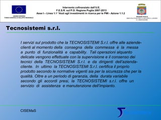 Tecnosistemi s.r.l.
UNIONE EUROPEA
FONDO EUROPEO DI SVILUPPO REGIONALE
REGIONE PUGLIA
AREA POLITICHE PER LO SVILUPPO IL LAVORO
E L’INNOVAZIONE
I servizi sul prodotto che la TECNOSISTEMI S.r.l. offre alle aziende-
clienti al momento della consegna della commessa è la messa
a punto di funzionalità e capability. Tali operazioni alquanto
delicate vengono effettuate con la supervisione e il consenso dei
tecnici della TECNOSISTEMI S.r.l. e da dirigenti dell’azienda-
cliente. In ultimo la TECNOSISTEMI S.r.l. certifica il proprio
prodotto secondo le normative vigenti sia per la sicurezza che per la
qualità. Oltre a un periodo di garanzia, della durata variabile
secondo gli accordi presi, la TECNOSISTEMI s.r.l. offre un
servizio di assistenza e manutenzione dell’impianto.
Intervento cofinanziato dall’U.E.
F.E.S.R. sul P.O. Regione Puglia 2007-2013
Asse I – Linea 1.1 “Aiuti agli investimenti in ricerca per le PMI - Azione 1.1.2
CISEMaS
 