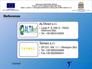 Referenze
UNIONE EUROPEA
FONDO EUROPEO DI SVILUPPO REGIONALE
REGIONE PUGLIA
AREA POLITICHE PER LO SVILUPPO IL LAVORO
E L’INNOVAZIONE
Intervento cofinanziato dall’U.E.
F.E.S.R. sul P.O. Regione Puglia 2007-2013
Asse I – Linea 1.1 “Aiuti agli investimenti in ricerca per le PMI - Azione 1.1.2
CISEMaS
 