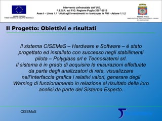 Il Progetto: Obiettivi e risultati
UNIONE EUROPEA
FONDO EUROPEO DI SVILUPPO REGIONALE
REGIONE PUGLIA
AREA POLITICHE PER LO SVILUPPO IL LAVORO
E L’INNOVAZIONE
Il sistema CISEMaS – Hardware e Software – è stato
progettato ed installato con successo negli stabilimenti
pilota – Polyglass srl e Tecnosistemi srl.
Il sistema è in grado di acquisire le misurazioni effettuate
da parte degli analizzatori di rete, visualizzare
nell’interfaccia grafica i relativi valori, generare degli
Warning di funzionamento in relazione al risultato della loro
analisi da parte del Sistema Esperto.
Intervento cofinanziato dall’U.E.
F.E.S.R. sul P.O. Regione Puglia 2007-2013
Asse I – Linea 1.1 “Aiuti agli investimenti in ricerca per le PMI - Azione 1.1.2
CISEMaS
 