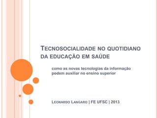 TECNOSOCIALIDADE NO QUOTIDIANO
DA EDUCAÇÃO EM SAÚDE
como as novas tecnologias da informação
podem auxiliar no ensino superior
LEONARDO LANGARO | FE UFSC | 2013
 
